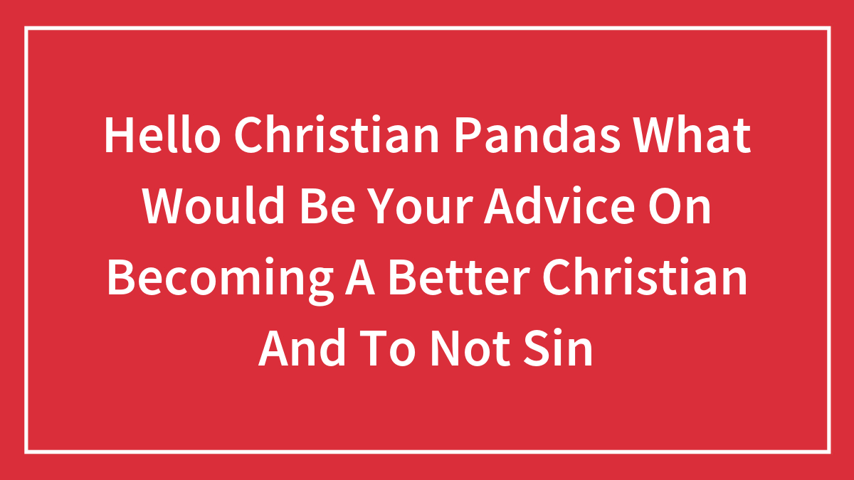 Hello Christian Pandas What Would Be Your Advice On Becoming A Better Christian And To Not Sin