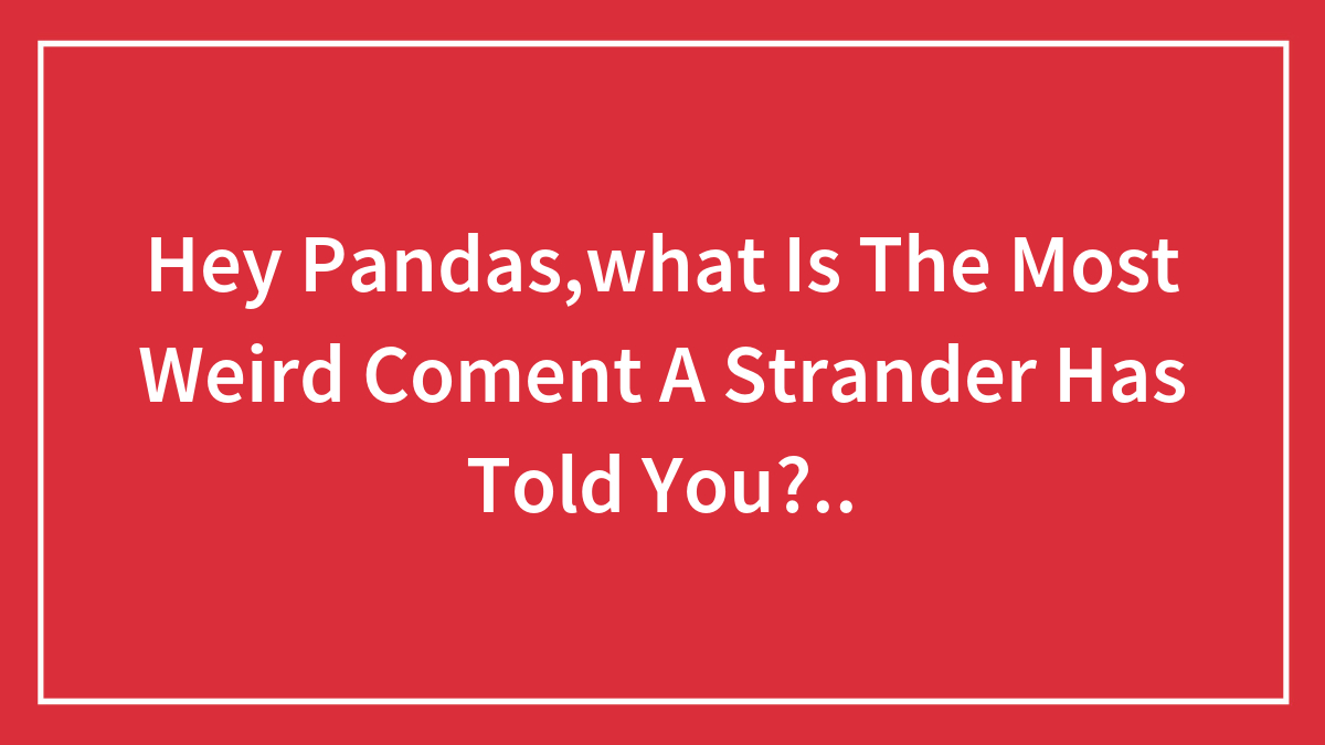 Hey Pandas,what Is The Most Weird Coment A Strander Has Told You?..
