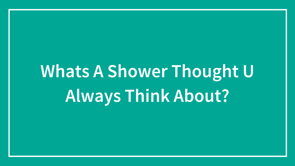 Whats A Shower Thought U Always Think About?