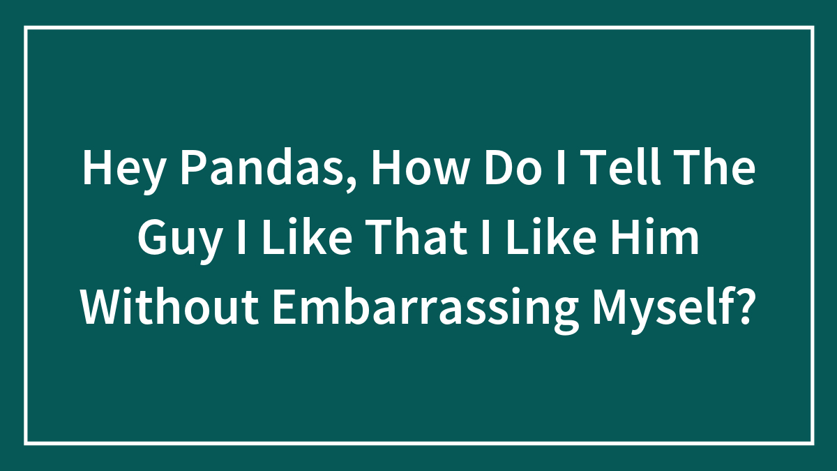 Hey Pandas, How Do I Tell The Guy I Like That I Like Him Without Embarrassing Myself?