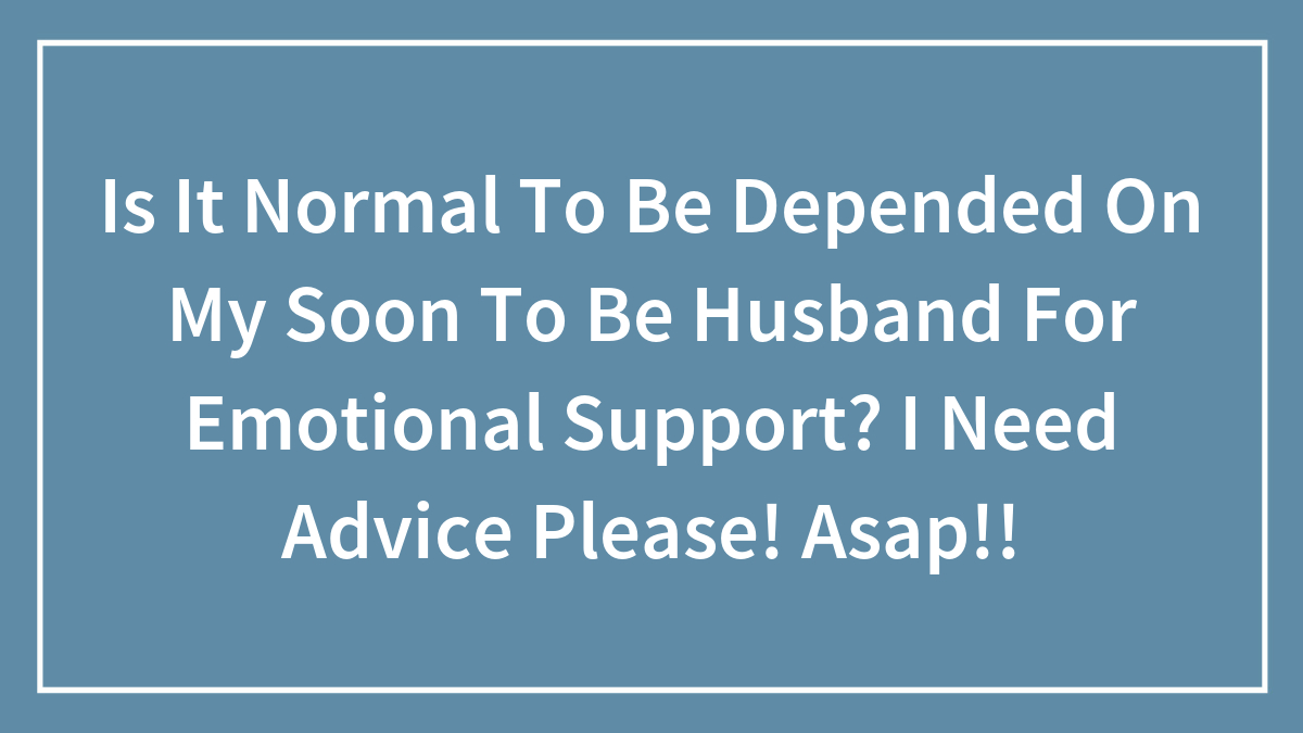 Is It Normal To Be Depended On My Soon To Be Husband For Emotional Support? I Need Advice Please! Asap!!
