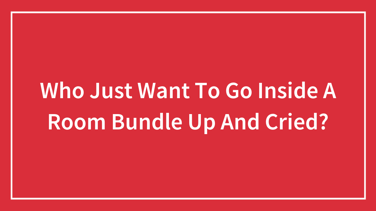 Who Just Want To Go Inside A Room Bundle Up And Cried?