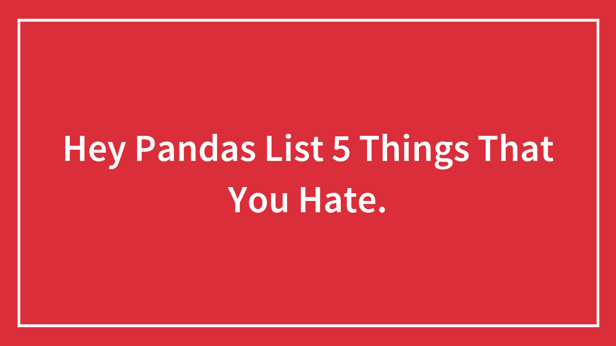 Hey Pandas List 5 Things That You Hate.