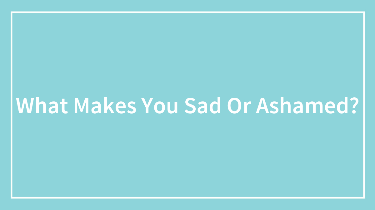 What Makes You Sad Or Ashamed?