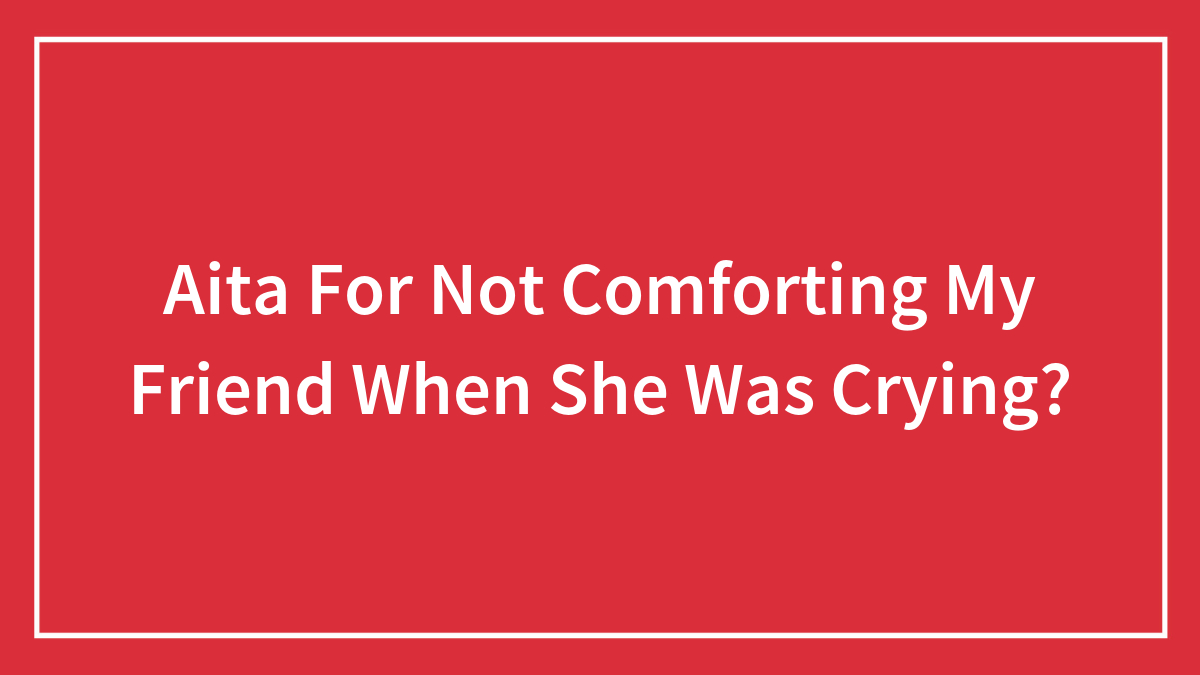 Aita For Not Comforting My Friend When She Was Crying?
