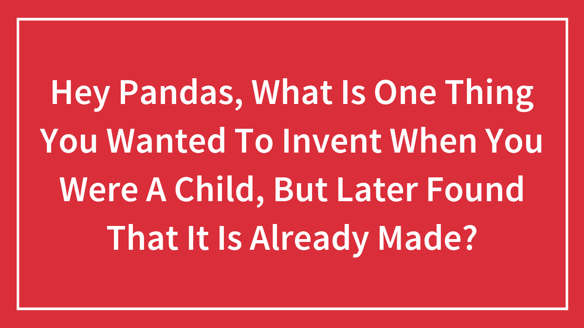 Hey Pandas, What Is One Thing You Wanted To Invent When You Were A Child, But Later Found That It Is Already Made? (Closed)