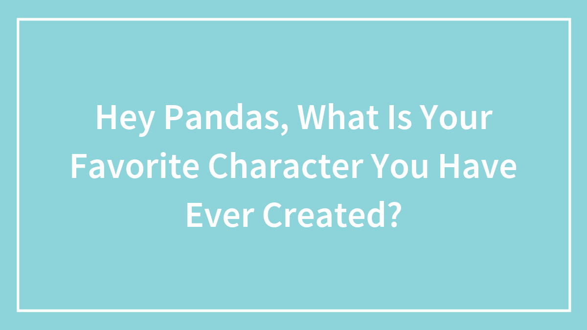 Hey Pandas, What Is Your Favorite Character You Have Ever Created? (Closed)