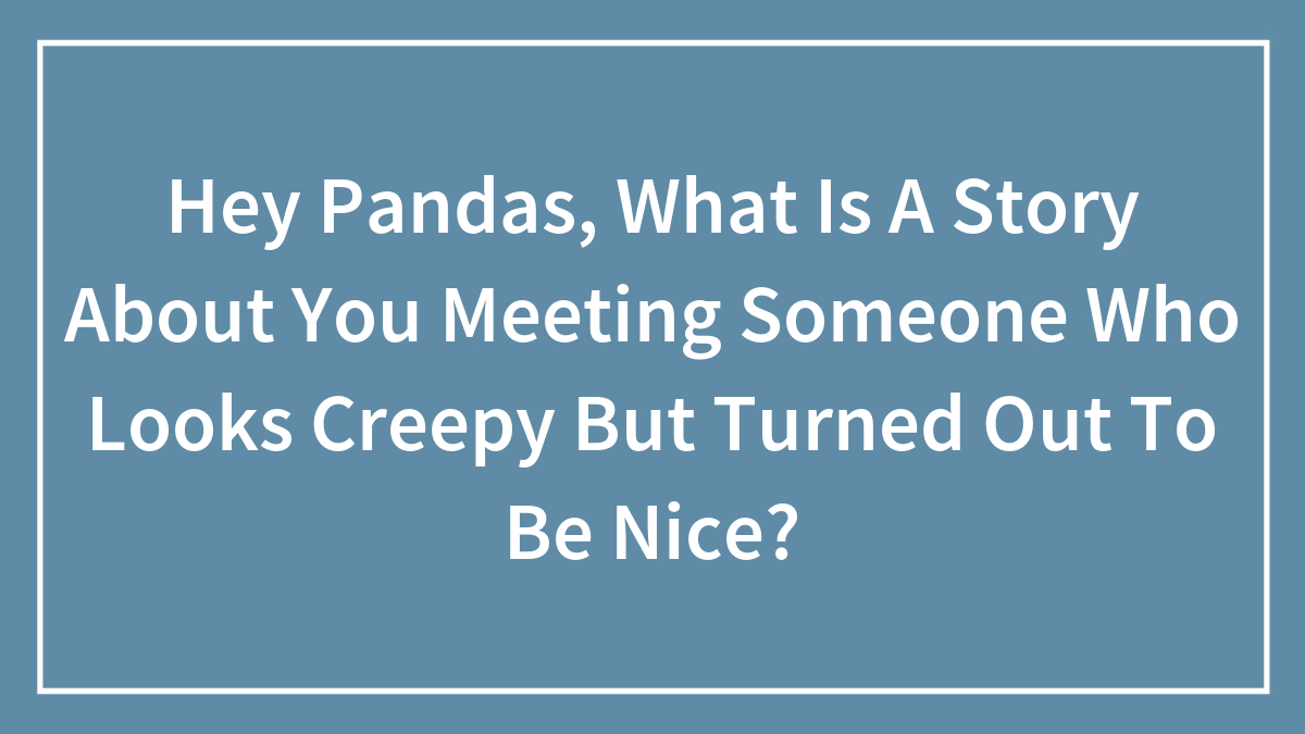 Hey Pandas, What Is A Story About You Meeting Someone Who Looks Creepy But Turned Out To Be Nice? (Closed)