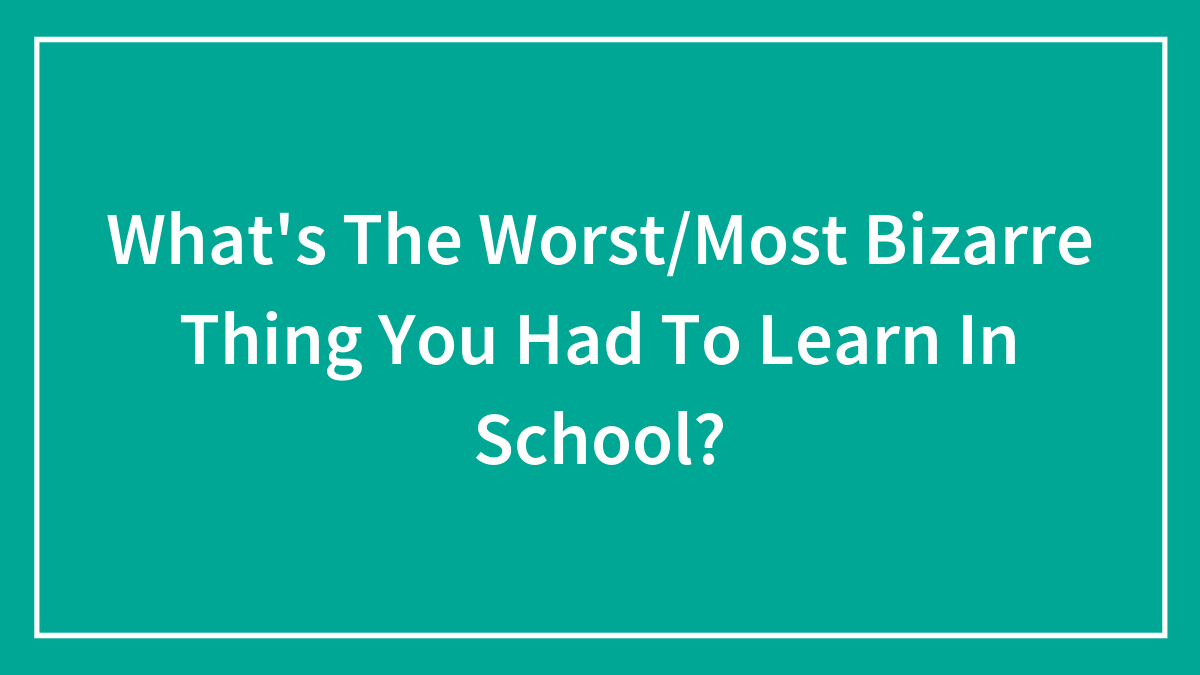 What’s The Worst/Most Bizarre Thing You Had To Learn In School?
