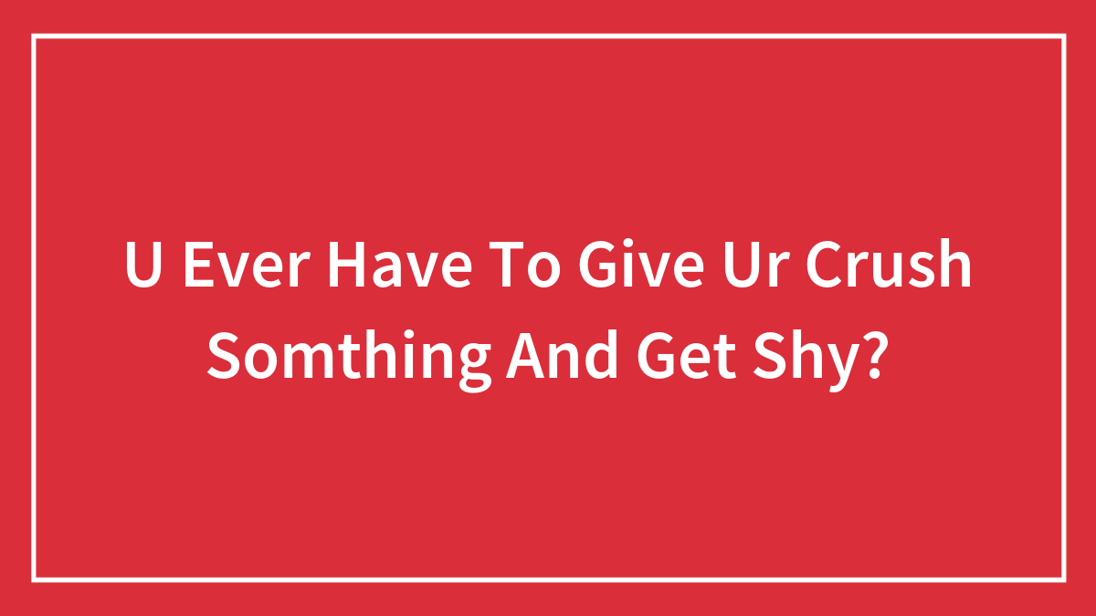 U Ever Have To Give Ur Crush Somthing And Get Shy?