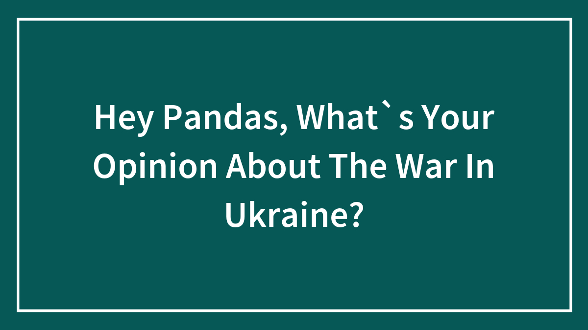 Hey Pandas, What`s Your Opinion About The War In Ukraine? (Closed)
