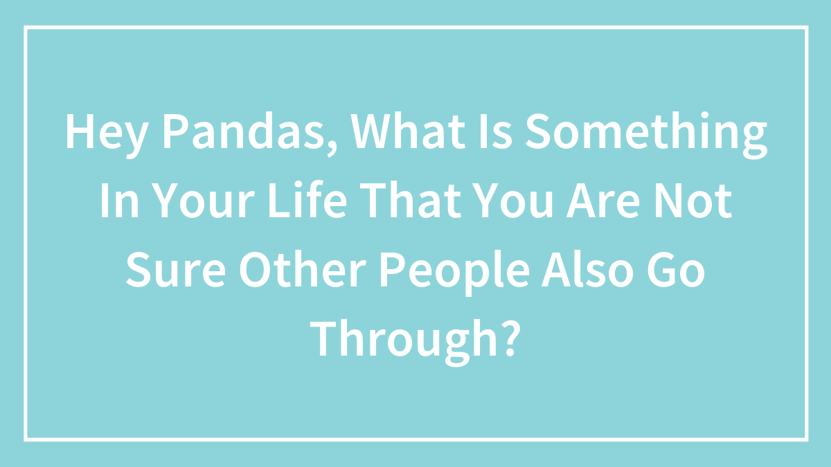 Hey Pandas, What Is Something In Your Life That You Are Not Sure Other People Also Go Through? (Closed)