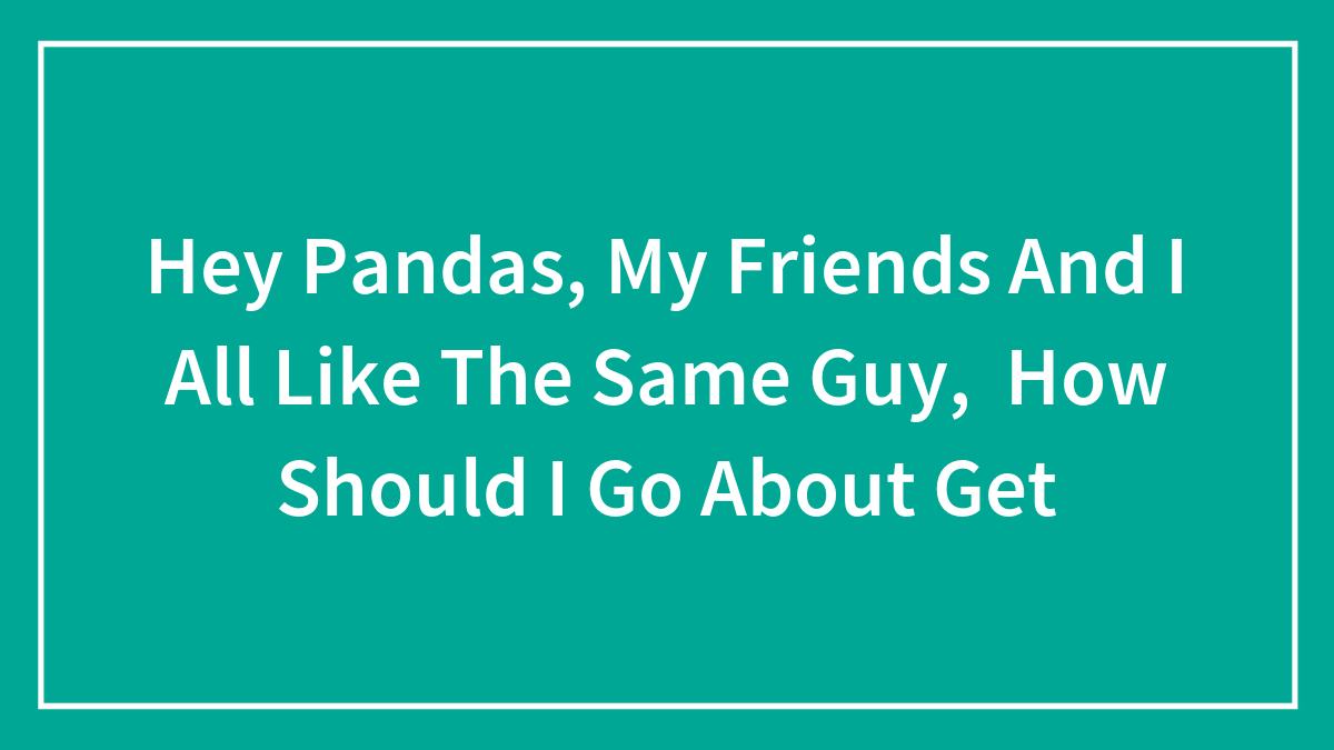 Hey Pandas, My Friends And I All Like The Same Guy, How Should I Go About Get