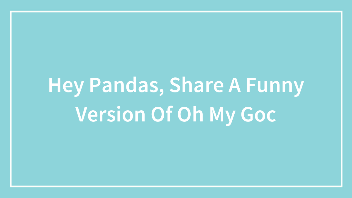 Hey Pandas, Share A Funny Version Of Oh My Goc