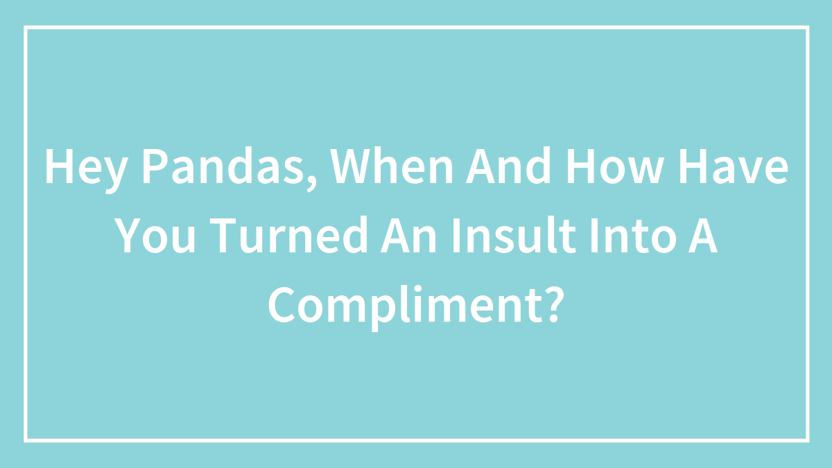 Hey Pandas, When And How Have You Turned An Insult Into A Compliment? (Closed)