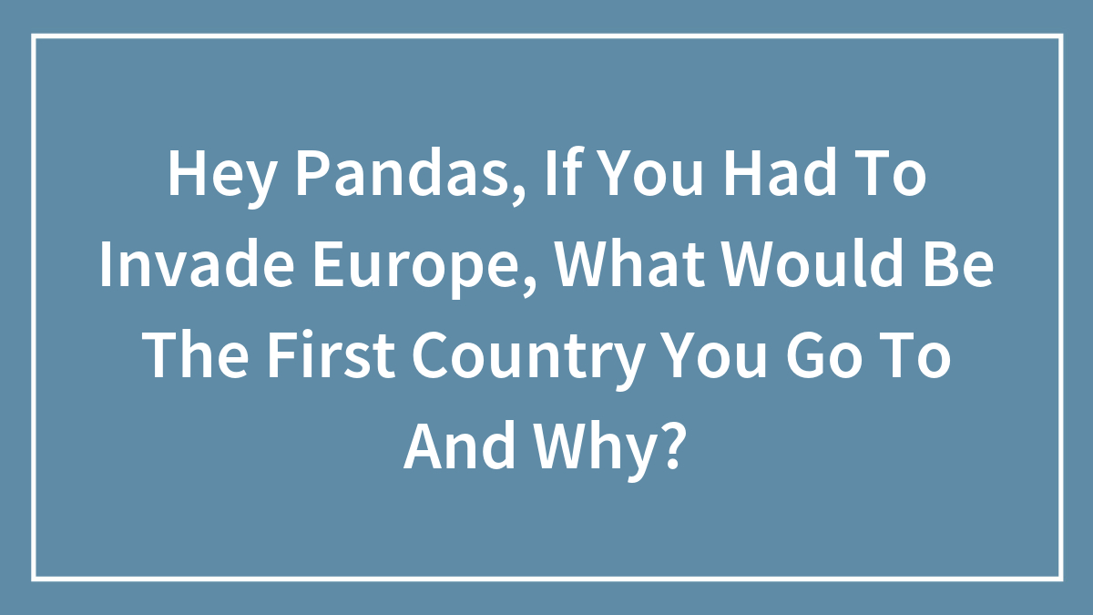 Hey Pandas, If You Had To Invade Europe, What Would Be The First Country You Go To And Why?