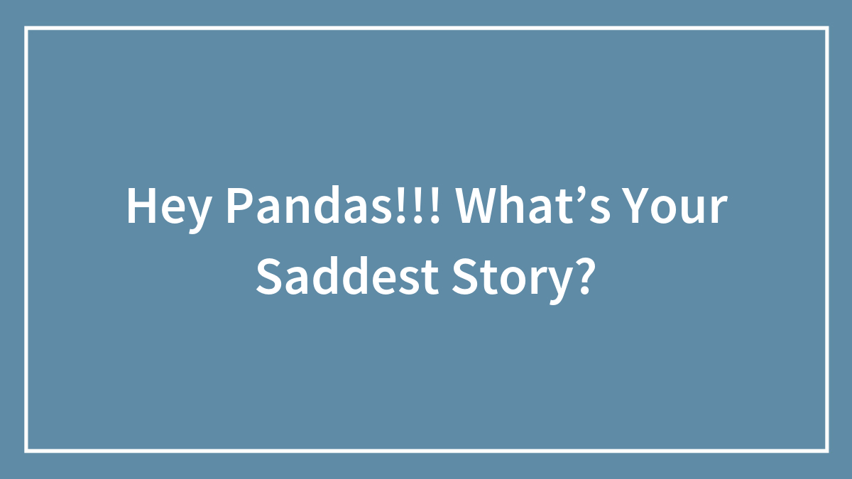 Hey Pandas!!! What’s Your Saddest Story?