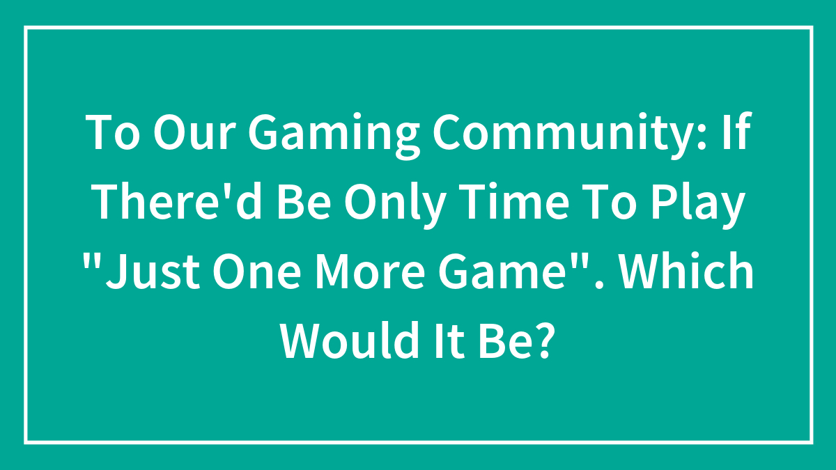 To Our Gaming Community: If There’d Be Only Time To Play “Just One More Game”. Which Would It Be?