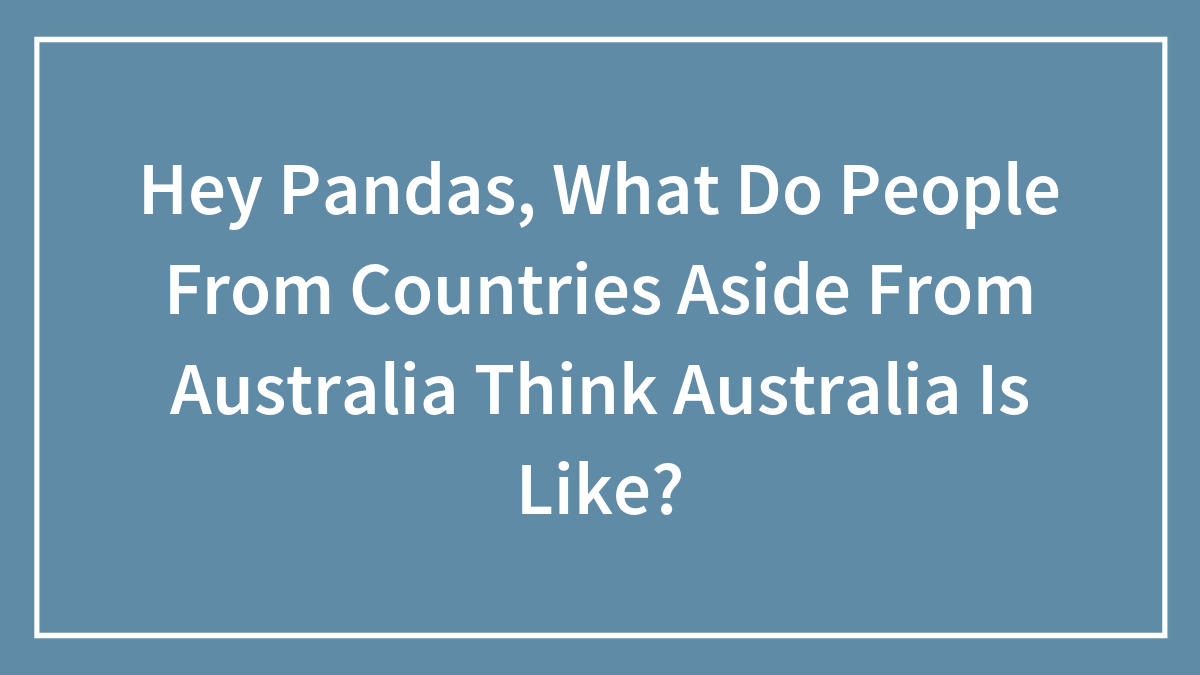 Hey Pandas, What Do People From Countries Aside From Australia Think Australia Is Like?
