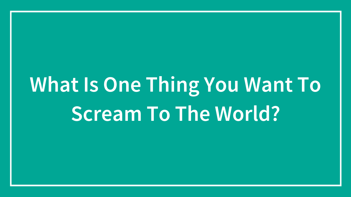 What Is One Thing You Want To Scream To The World?