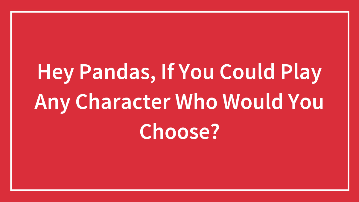 Hey Pandas, If You Could Play Any Character Who Would You Choose? (Closed)