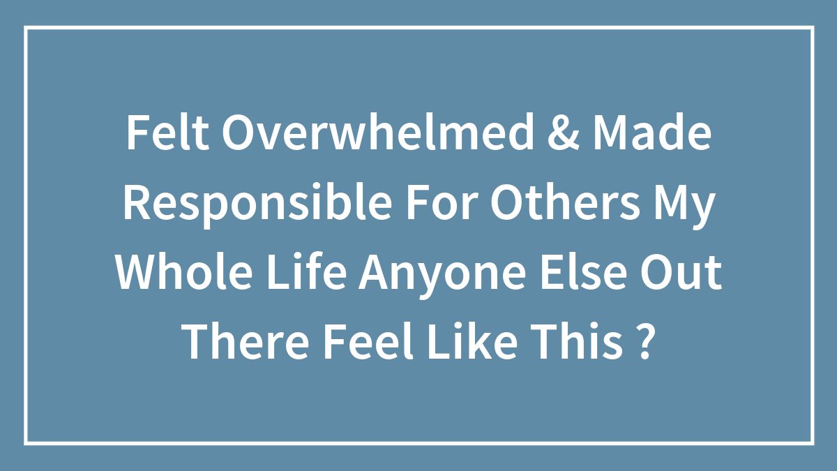 Felt Overwhelmed & Made Responsible For Others My Whole Life Anyone Else Out There Feel Like This ?