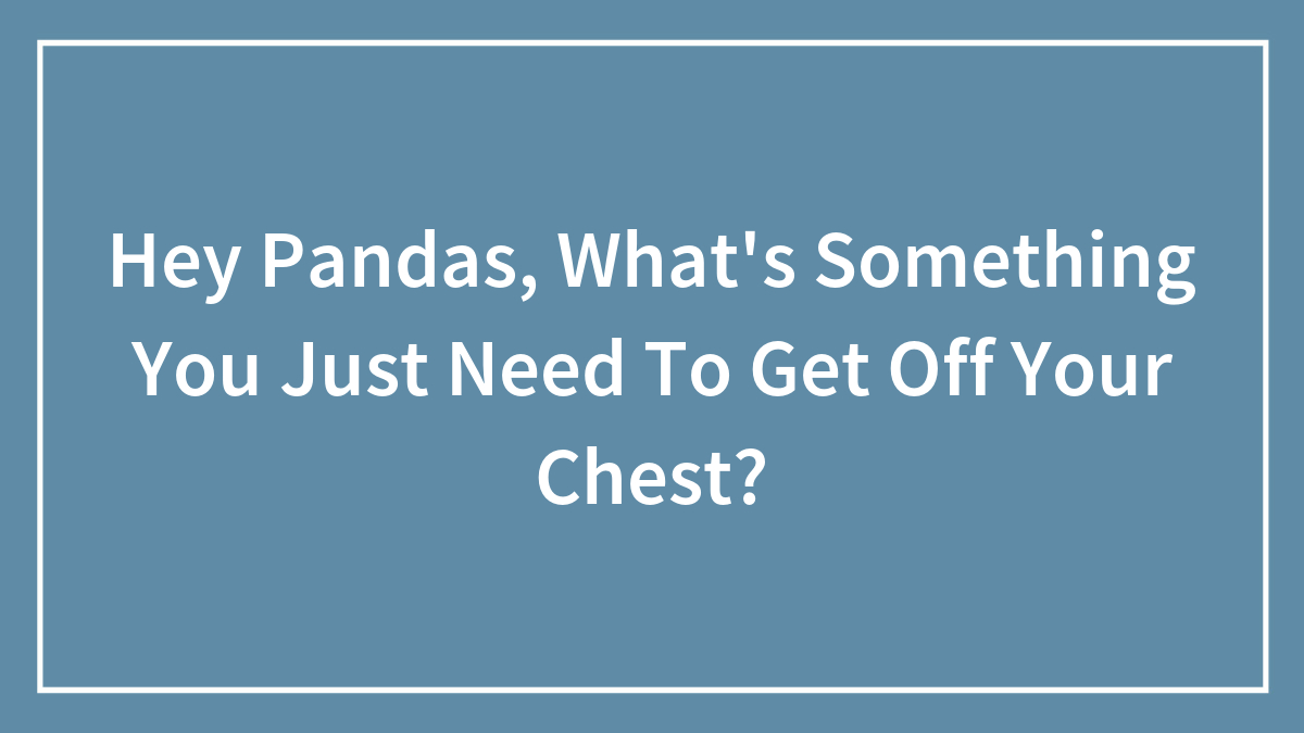 Hey Pandas, What’s Something You Just Need To Get Off Your Chest? (Closed)