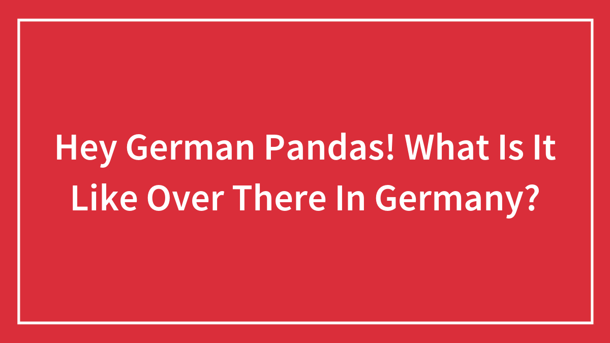 Hey German Pandas! What Is It Like Over There In Germany?