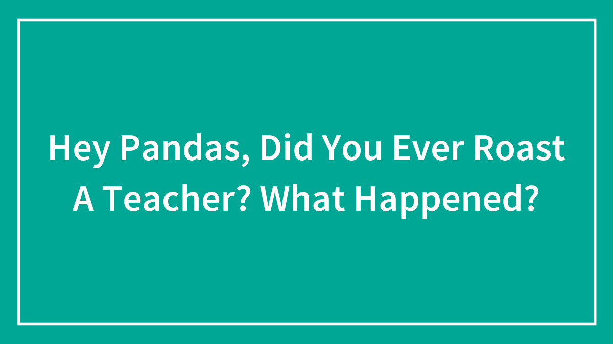 Hey Pandas, Did You Ever Roast A Teacher? What Happened?