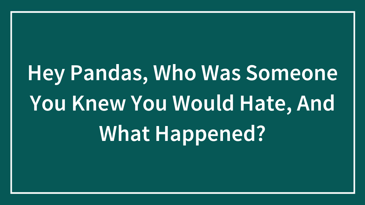Hey Pandas, Who Was Someone You Knew You Would Hate, And What Happened? (Closed)