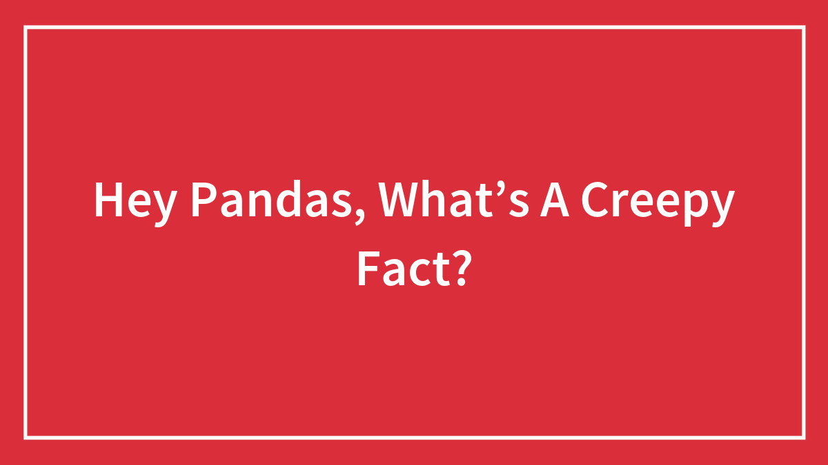 Hey Pandas, What’s A Creepy Fact? (Closed)