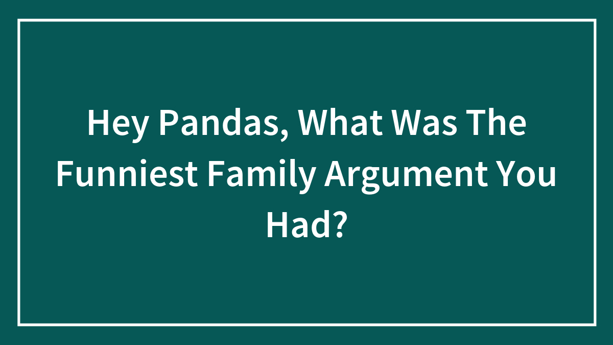 Hey Pandas, What Was The Funniest Family Argument You Had?