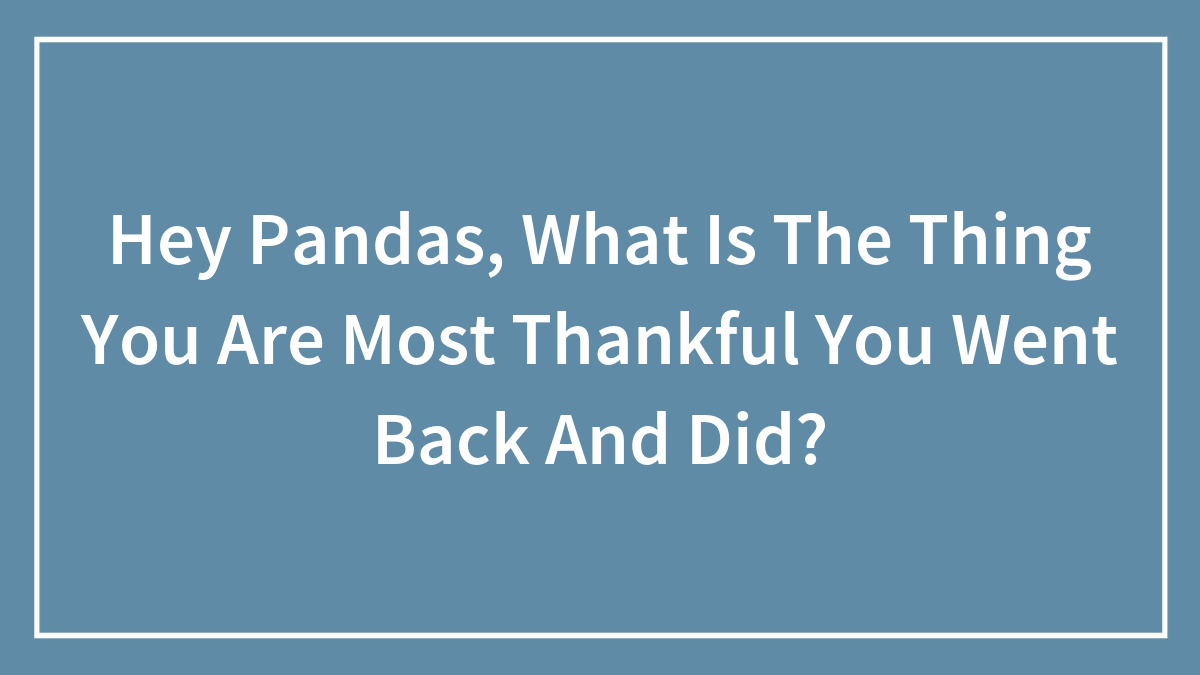 Hey Pandas, What Is The Thing You Are Most Thankful You Went Back And Did?