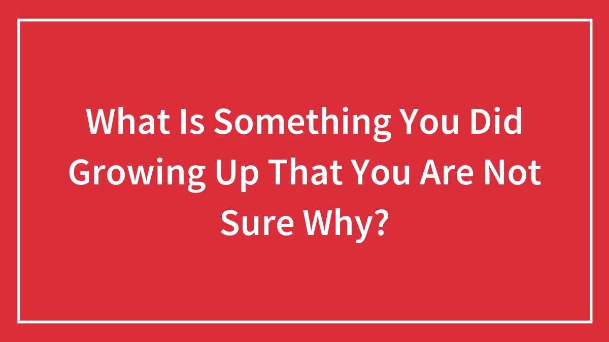 What Is Something You Did Growing Up That You Are Not Sure Why?