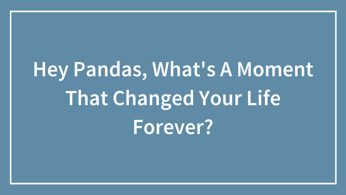Hey Pandas, What’s A Moment That Changed Your Life Forever?