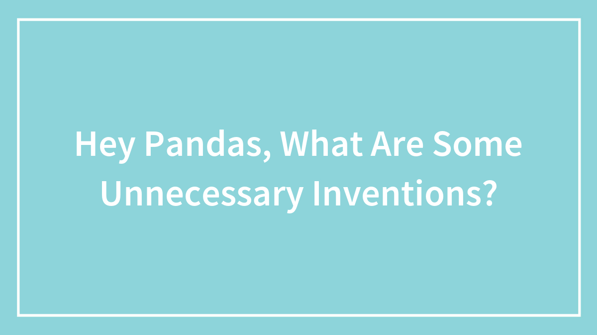 Hey Pandas, What Are Some Unnecessary Inventions? (Closed)