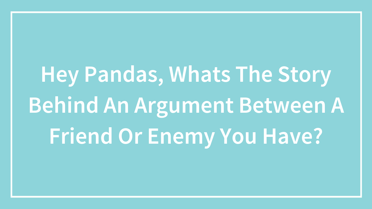 Hey Pandas, Whats The Story Behind An Argument Between A Friend Or Enemy You Have? (Closed)