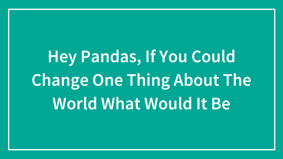 Hey Pandas, If You Could Change One Thing About The World What Would It Be