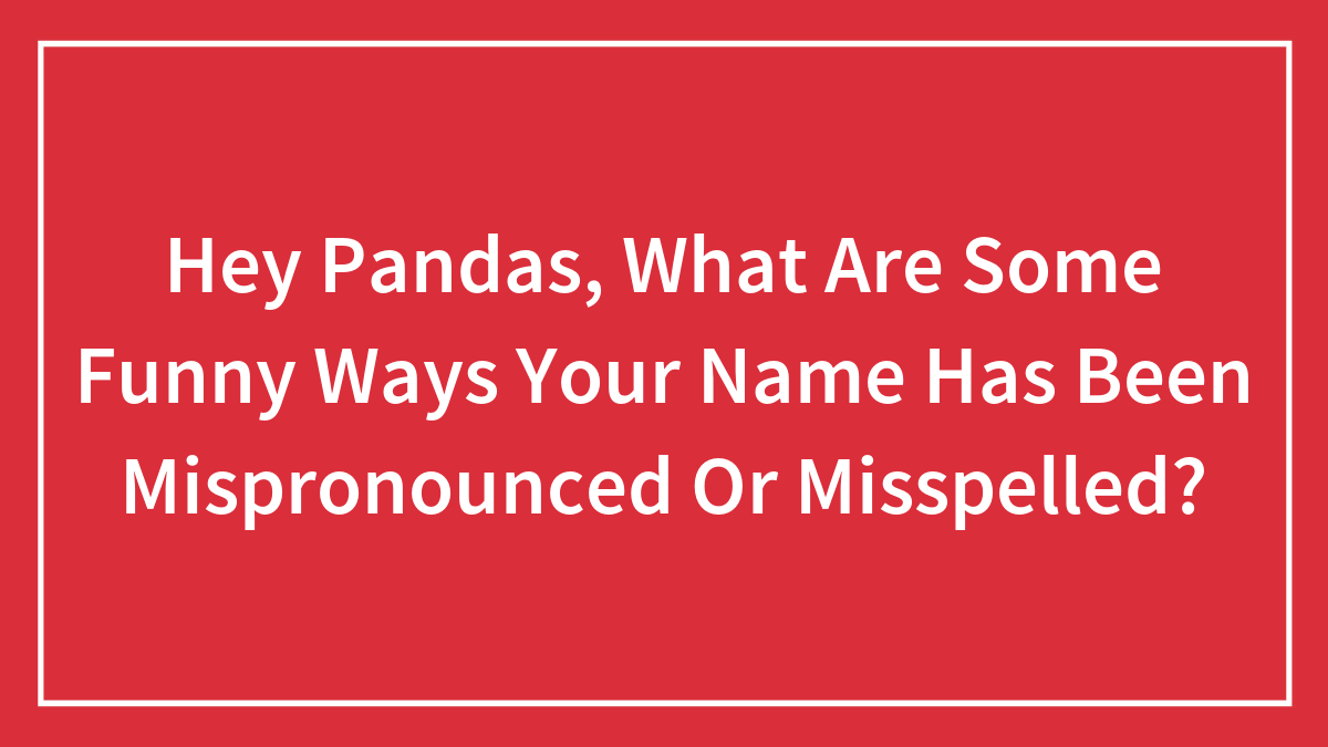 Hey Pandas, What Are Some Funny Ways Your Name Has Been Mispronounced Or Misspelled? (Closed)