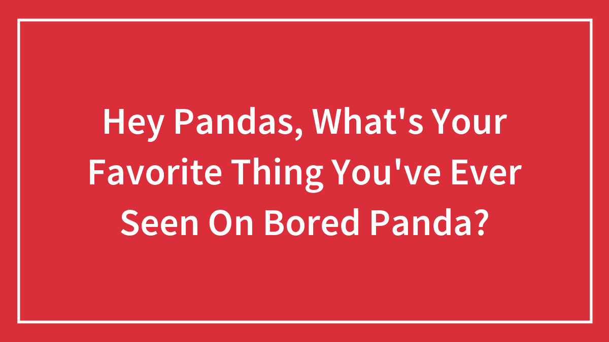 Hey Pandas, What’s Your Favorite Thing You’ve Ever Seen On Bored Panda? (Closed)