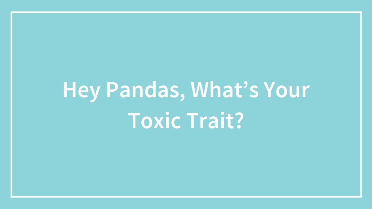 Hey Pandas, What’s Your Toxic Trait?
