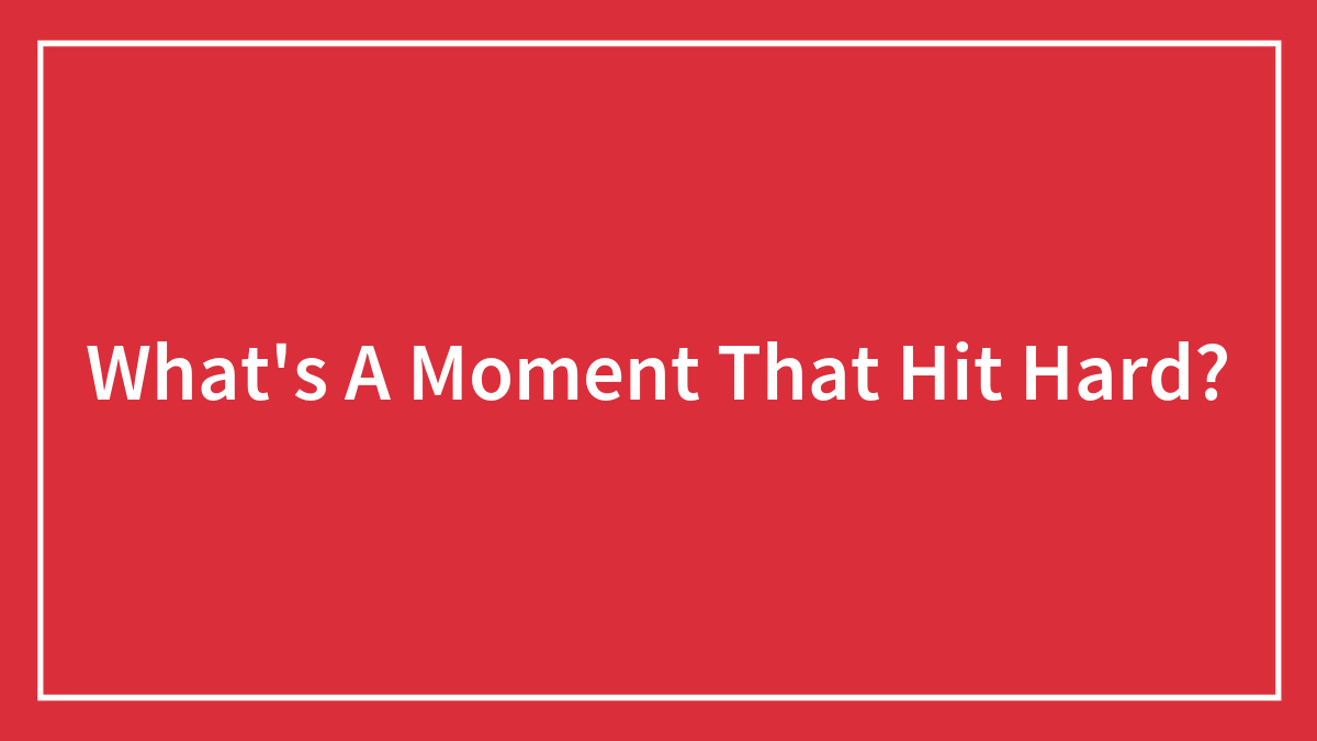 What’s A Moment That Hit Hard?
