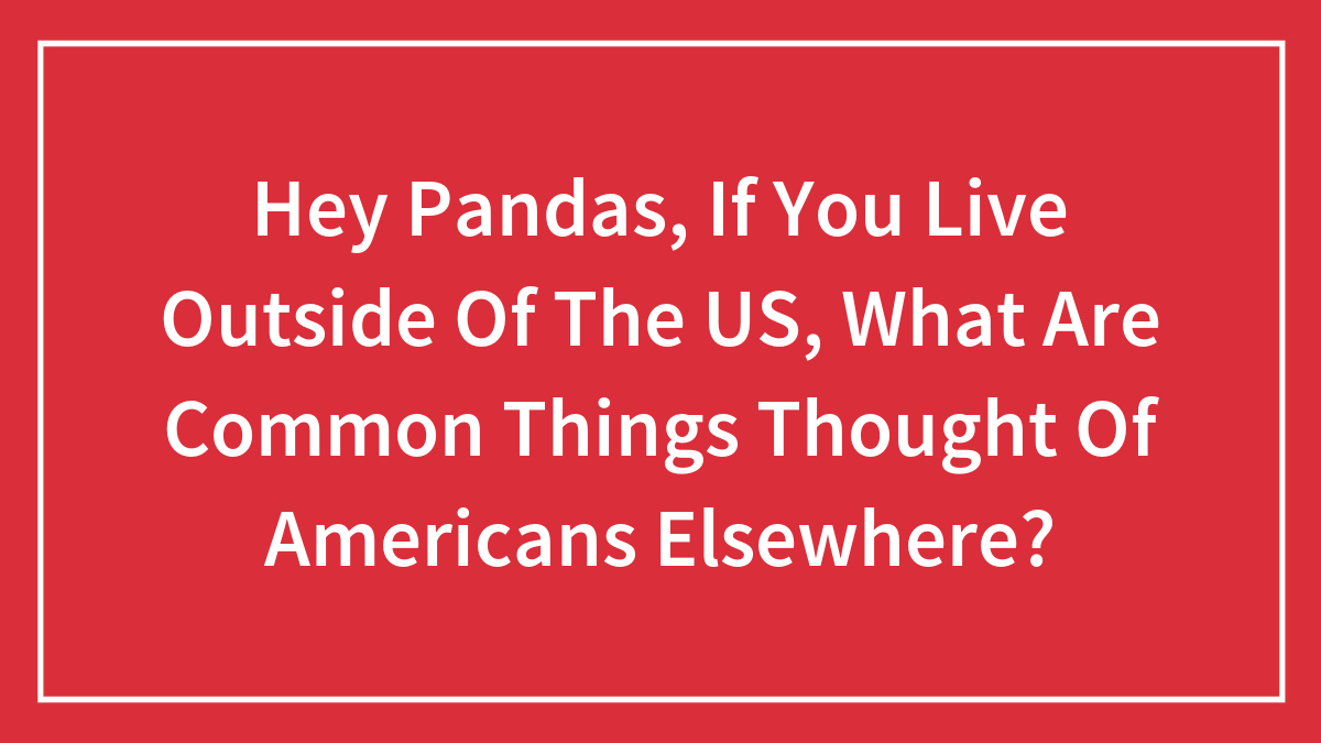 Hey Pandas, If You Live Outside Of The US, What Are Common Things Thought Of Americans Elsewhere? (Closed)