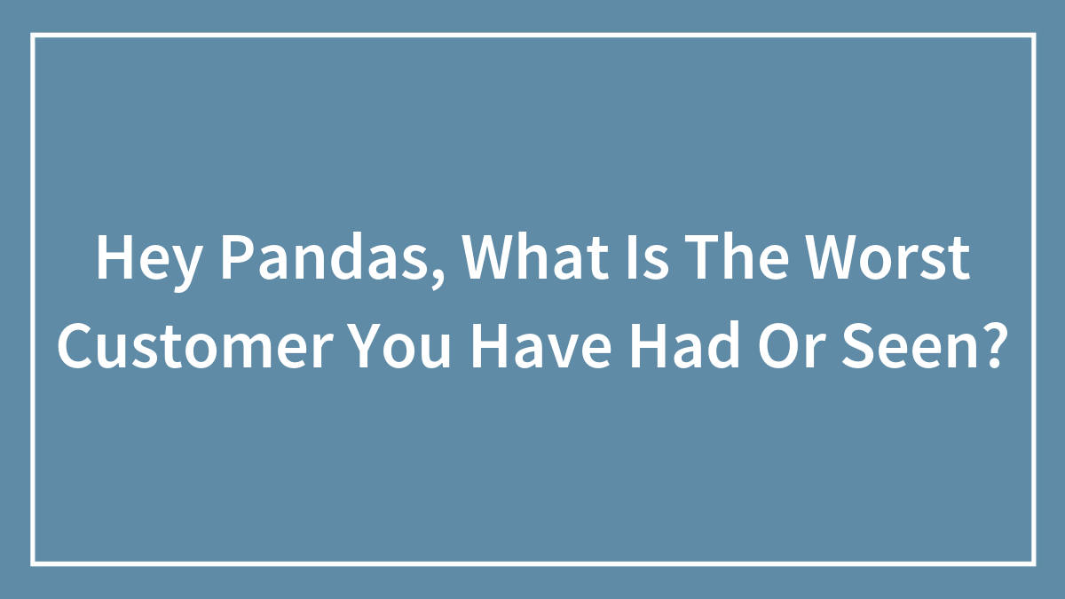 Hey Pandas, What Is The Worst Customer You Have Had Or Seen? (Closed)