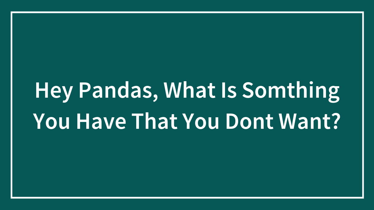 Hey Pandas, What Is Somthing You Have That You Dont Want?