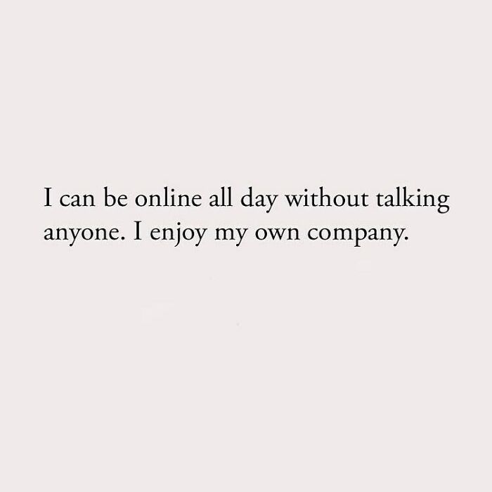 I can be online all day without talking anyone. I enjoy my own company.