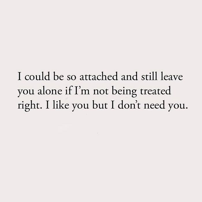 I could be so attached and still leave you alone if I'm not being treated right. I like you but I don't need you.