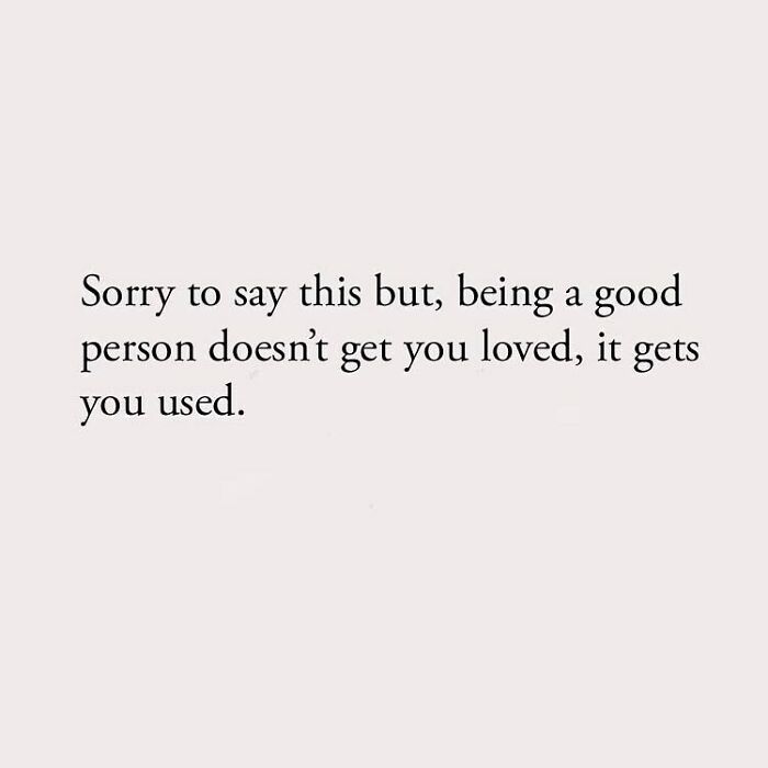 Sorry to say this but, being a good person doesn't get you loved, it gets you used.