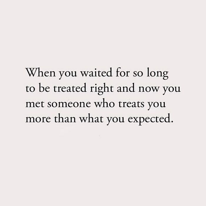 When you waited for so long to be treated right and now you met someone who treats you more than what you expected.