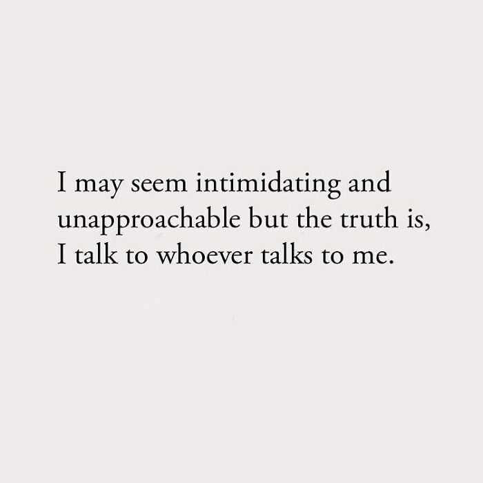 I may seem intimidating and unapproachable but the truth is, I talk to whoever talks to me.